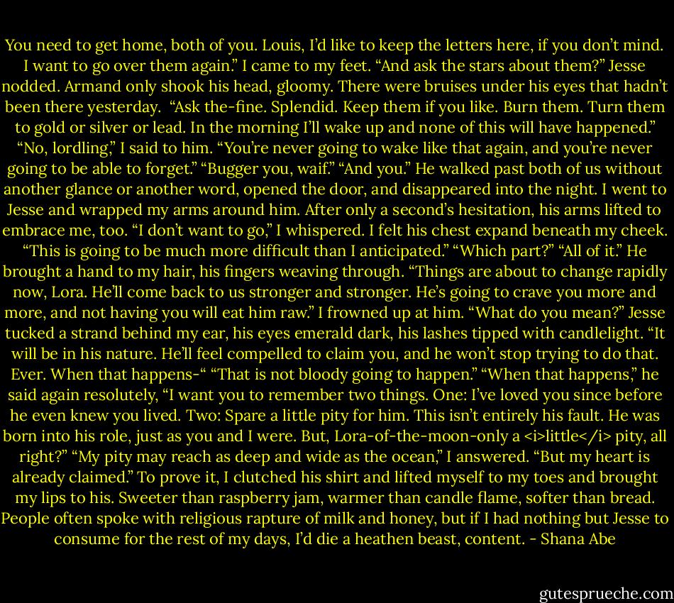 You need to get home, both of you. Louis, I’d like to keep the letters here, if you don’t mind. I want to go over them again.”<br />I came to my feet. “And ask the stars about them?”<br />Jesse nodded. Armand only shook his head, gloomy. There were bruises under his eyes that hadn’t been there yesterday. <br />“Ask the-fine. Splendid. Keep them if you like. Burn them. Turn them to gold or silver or lead. In the morning I’ll wake up and none of this will have happened.”<br />“No, lordling,” I said to him. “You’re never going to wake like that again, and you’re never going to be able to forget.”<br />“Bugger you, waif.”<br />“And you.”<br />He walked past both of us without another glance or another word, opened the door, and disappeared into the night.<br />I went to Jesse and wrapped my arms around him. After only a second’s hesitation, his arms lifted to embrace me, too.<br />“I don’t want to go,” I whispered.<br />I felt his chest expand beneath my cheek. “This is going to be much more difficult than I anticipated.”<br />“Which part?”<br />“All of it.” He brought a hand to my hair, his fingers weaving through. “Things are about to change rapidly now, Lora. He’ll come back to us stronger and stronger. He’s going to crave you more and more, and not having you will eat him raw.”<br />I frowned up at him. “What do you mean?”<br />Jesse tucked a strand behind my ear, his eyes emerald dark, his lashes tipped with candlelight. “It will be in his nature. He’ll feel compelled to claim you, and he won’t stop trying to do that. Ever. When that happens-“<br />“That is not bloody going to happen.”<br />“When that happens,” he said again resolutely, “I want you to remember two things. One: I’ve loved you since before he even knew you lived. Two: Spare a little pity for him. This isn’t entirely his fault. He was born into his role, just as you and I were. But, Lora-of-the-moon-only a <i>little</i> pity, all right?”<br />“My pity may reach as deep and wide as the ocean,” I answered. “But my heart is already claimed.”<br />To prove it, I clutched his shirt and lifted myself to my toes and brought my lips to his.<br />Sweeter than raspberry jam, warmer than candle flame, softer than bread.<br />People often spoke with religious rapture of milk and honey, but if I had nothing but Jesse to consume for the rest of my days, I’d die a heathen beast, content. - Shana Abe