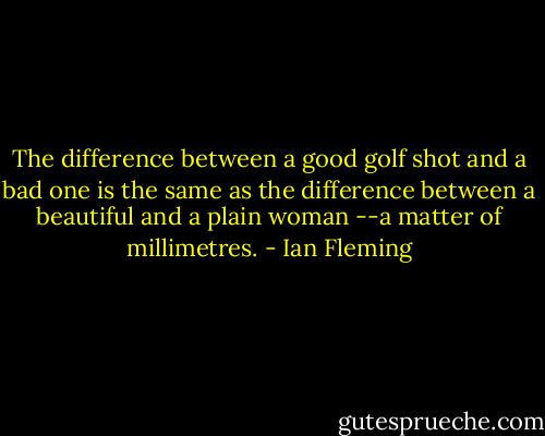 The difference between a good golf shot and a bad one is the same as the difference between a beautiful and a plain woman --a matter of millimetres. - Ian Fleming