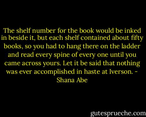 The shelf number for the book would be inked in beside it, but each shelf contained about fifty books, so you had to hang there on the ladder and read every spine of every one until you came across yours.<br />Let it be said that nothing was ever accomplished in haste at Iverson. - Shana Abe