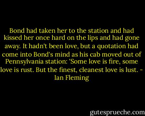 Bond had taken her to the station and had kissed her once hard on the lips and had gone away. It hadn't been love, but a quotation had come into Bond's mind as his cab moved out of Pennsylvania station: 'Some love is fire, some love is rust. But the finest, cleanest love is lust. - Ian Fleming