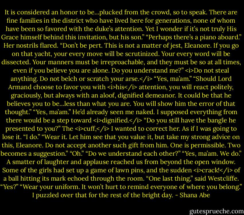 It is considered an honor to be…plucked from the crowd, so to speak. There are fine families in the district who have lived here for generations, none of whom have been so favored with the duke’s attention. Yet I wonder if it’s not truly His Grace himself behind this invitation, but his son.”<br />“Perhaps there’s a piano aboard.”<br />Her nostrils flared. “Don’t be pert. This is not a matter of jest, Eleanore. If you go on that yacht, your every move will be scrutinized. Your every word will be dissected. Your manners must be irreproachable, and they must be so at all times, even if you believe you are alone. Do you understand me?”<br /><i>Do not steal anything. Do not belch or scratch your arse.</i><br />“Yes, ma’am.”<br />“Should Lord Armand choose to favor you with <i>his</i> attention, you will react politely, graciously, but always with an aloof, dignified demeanor. It could be that he believes you to be…less than what you are. You will show him the error of that thought.”<br />“Yes, ma’am.”<br />He’d already seen me naked. I supposed everything from there would be a step toward <i>dignified.</i><br />“Do you still have the bangle he presented to you?”<br />The <i>cuff,</i> I wanted to correct her. As if I was going to lose it.<br />“I do.”<br />“Wear it. Let him see that you value it, but take my strong advice on this, Eleanore. Do not accept another such gift from him. One is permissible. Two becomes a suggestion.”<br />“Oh.”<br />“Do we understand each other?”<br />“Yes, ma’am. We do.”<br />A smatter of laughter and applause reached us from beyond the open window. Some of the girls had set up a game of lawn pins, and the sudden <i>crack!</i> of a ball hitting its mark echoed through the room.<br />“One last thing,” said Westcliffe.<br />“Yes?”<br />“Wear your uniform. It won’t hurt to remind everyone of where you belong.”<br />I puzzled over that for the rest of the bright day. - Shana Abe