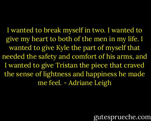 I wanted to break myself in two. I wanted to give my heart to both of the men in my life. I wanted to give Kyle the part of myself that needed the safety and comfort of his arms, and I wanted to give Tristan the piece that craved the sense of lightness and happiness he made me feel. - Adriane Leigh