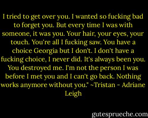 I tried to get over you. I wanted so fucking bad to forget you. But every time I was with someone, it was you. Your hair, your eyes, your touch. You're all I fucking saw. You have a choice Georgia but I don't. I don't have a fucking choice, I never did. It's always been you. You destroyed me. I'm not the person I was before I met you and I can't go back. Nothing works anymore without you." ~Tristan - Adriane Leigh