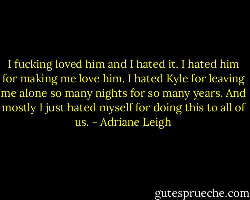 I fucking loved him and I hated it. I hated him for making me love him. I hated Kyle for leaving me alone so many nights for so many years. And mostly I just hated myself for doing this to all of us. - Adriane Leigh