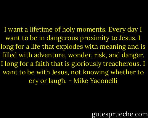 I want a lifetime of holy moments. Every day I want to be in dangerous proximity to Jesus. I long for a life that explodes with meaning and is filled with adventure, wonder, risk, and danger. I long for a faith that is gloriously treacherous. I want to be with Jesus, not knowing whether to cry or laugh. - Mike Yaconelli