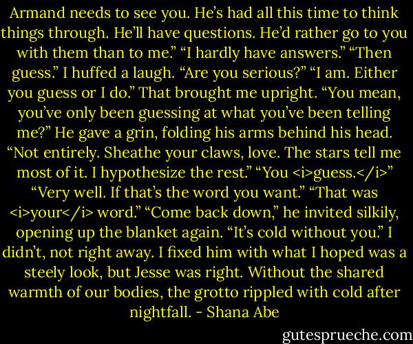 Armand needs to see you. He’s had all this time to think things through. He’ll have questions. He’d rather go to you with them than to me.”<br />“I hardly have answers.”<br />“Then guess.”<br />I huffed a laugh. “Are you serious?”<br />“I am. Either you guess or I do.”<br />That brought me upright. “You mean, you’ve only been guessing at what you’ve been telling me?”<br />He gave a grin, folding his arms behind his head. “Not entirely. Sheathe your claws, love. The stars tell me most of it. I hypothesize the rest.”<br />“You <i>guess.</i>”<br />“Very well. If that’s the word you want.”<br />“That was <i>your</i> word.”<br />“Come back down,” he invited silkily, opening up the blanket again. “It’s cold without you.”<br />I didn’t, not right away. I fixed him with what I hoped was a steely look, but Jesse was right. Without the shared warmth of our bodies, the grotto rippled with cold after nightfall. - Shana Abe
