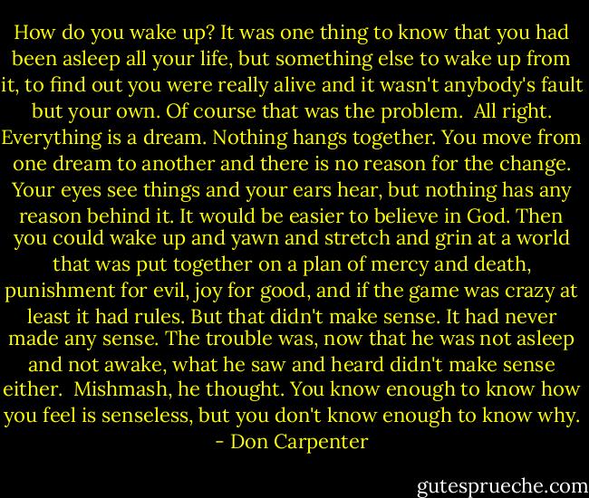 How do you wake up? It was one thing to know that you had been asleep all your life, but something else to wake up from it, to find out you were really alive and it wasn't anybody's fault but your own. Of course that was the problem.<br /><br />All right. Everything is a dream. Nothing hangs together. You move from one dream to another and there is no reason for the change. Your eyes see things and your ears hear, but nothing has any reason behind it. It would be easier to believe in God. Then you could wake up and yawn and stretch and grin at a world that was put together on a plan of mercy and death, punishment for evil, joy for good, and if the game was crazy at least it had rules. But that didn't make sense. It had never made any sense. The trouble was, now that he was not asleep and not awake, what he saw and heard didn't make sense either.<br /><br />Mishmash, he thought. You know enough to know how you feel is senseless, but you don't know enough to know why. - Don Carpenter