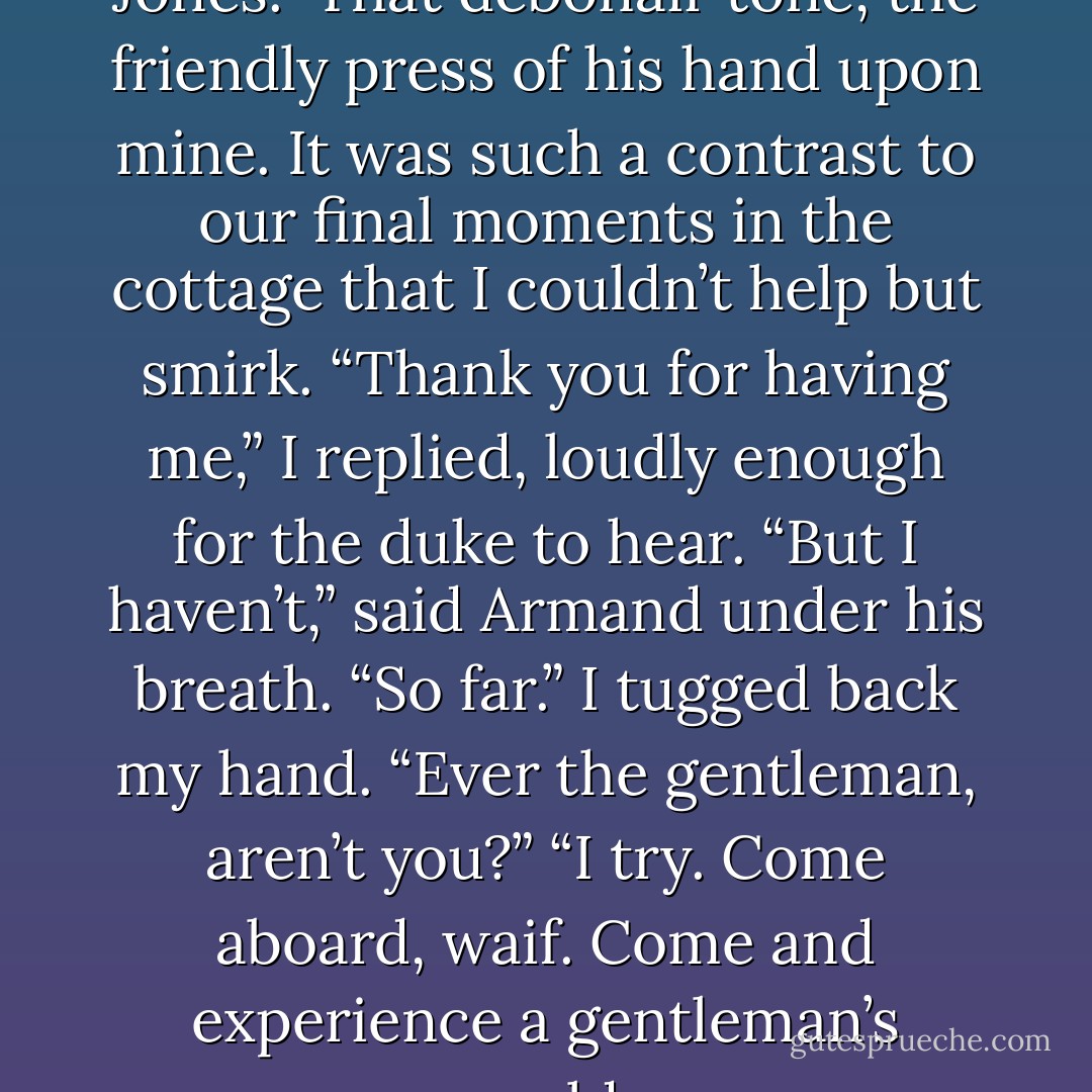 How good to see you, Miss Jones.”<br />That debonair tone, the friendly press of his hand upon mine. It was such a contrast to our final moments in the cottage that I couldn’t help but smirk.<br />“Thank you for having me,” I replied, loudly enough for the duke to hear.<br />“But I haven’t,” said Armand under his breath. “So far.”<br />I tugged back my hand. “Ever the gentleman, aren’t you?”<br />“I try. Come aboard, waif. Come and experience a gentleman’s world. - Shana Abe
