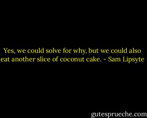 Yes, we could solve for why, but we could also eat another slice of coconut cake. - Sam Lipsyte