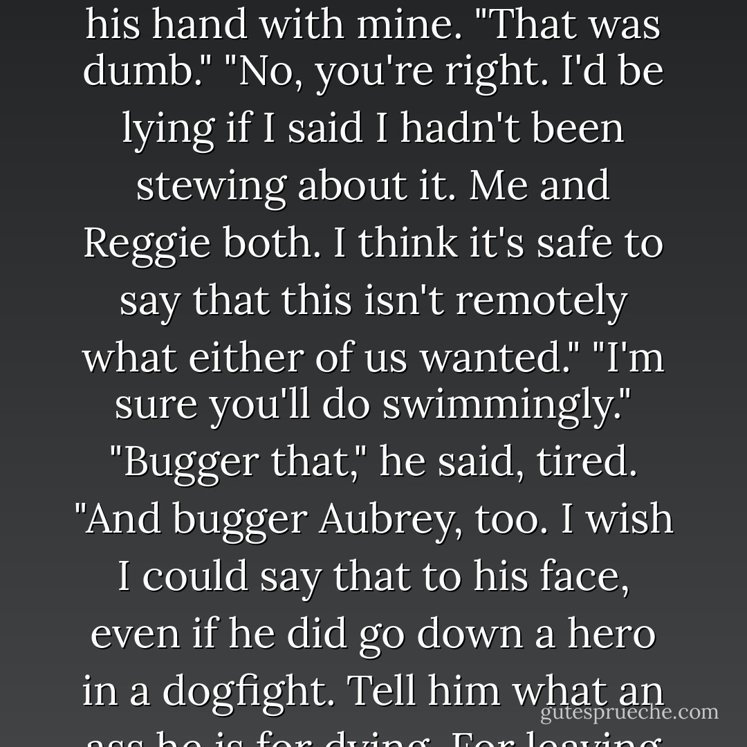 I guess you'll have to be a sodding duke now," I tried-clumsy, tasteless, and he only winced.<br />"Sorry." I covered his hand with mine. "That was dumb."<br />"No, you're right. I'd be lying if I said I hadn't been stewing about it. Me and Reggie both. I think it's safe to say that this isn't remotely what either of us wanted."<br />"I'm sure you'll do swimmingly."<br />"Bugger that," he said, tired. "And bugger Aubrey, too. I wish I could say that to his face, even if he did go down a hero in a dogfight. Tell him what an ass he is for dying. For leaving me here like this."<br />"I know."<br />His hand twisted around until it covered mine. - Shana Abe