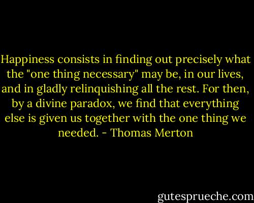 Happiness consists in finding out precisely what the "one thing necessary" may be, in our lives, and in gladly relinquishing all the rest. For then, by a divine paradox, we find that everything else is given us together with the one thing we needed. - Thomas Merton