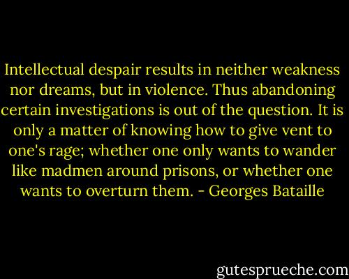 Intellectual despair results in neither weakness nor dreams, but in violence. Thus abandoning certain investigations is out of the question. It is only a matter of knowing how to give vent to one's rage; whether one only wants to wander like madmen around prisons, or whether one wants to overturn them. - Georges Bataille