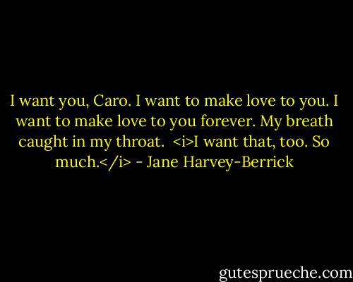 I want you, Caro. I want to make love to you. I want to make love to you forever.<br />My breath caught in my throat. <br /><i>I want that, too. So much.</i> - Jane Harvey-Berrick