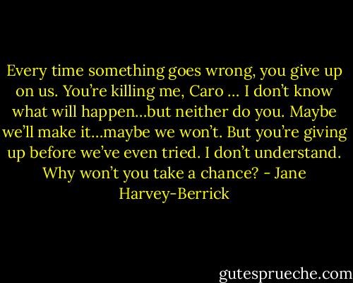 Every time something goes wrong, you give up on us. You’re killing me, Caro … I don’t know what will happen…but neither do you. Maybe we’ll make it…maybe we won’t. But you’re giving up before we’ve even tried. I don’t understand. Why won’t you take a chance? - Jane Harvey-Berrick
