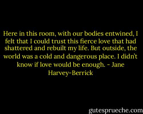Here in this room, with our bodies entwined, I felt that I could trust this fierce love that had shattered and rebuilt my life. But outside, the world was a cold and dangerous place. I didn’t know if love would be enough. - Jane Harvey-Berrick