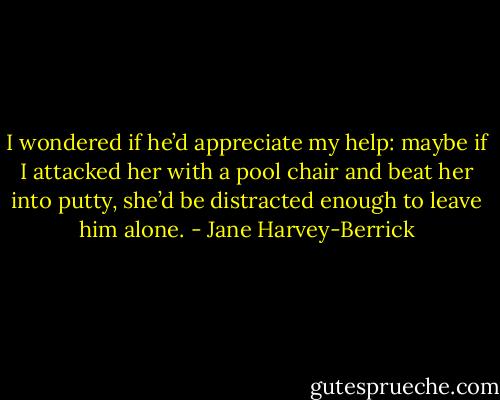 I wondered if he’d appreciate my help: maybe if I attacked her with a pool chair and beat her into putty, she’d be distracted enough to leave him alone. - Jane Harvey-Berrick