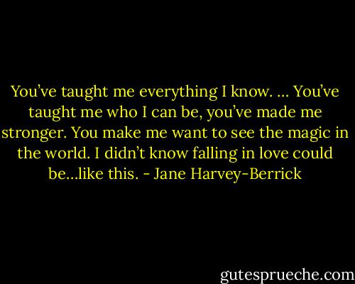 You’ve taught me everything I know. … You’ve taught me who I can be, you’ve made me stronger. You make me want to see the magic in the world. I didn’t know falling in love could be…like this. - Jane Harvey-Berrick