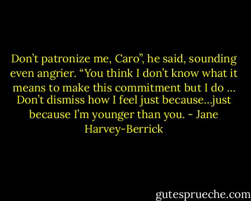 Don’t patronize me, Caro”, he said, sounding even angrier. “You think I don’t know what it means to make this commitment but I do … Don’t dismiss how I feel just because…just because I’m younger than you. - Jane Harvey-Berrick