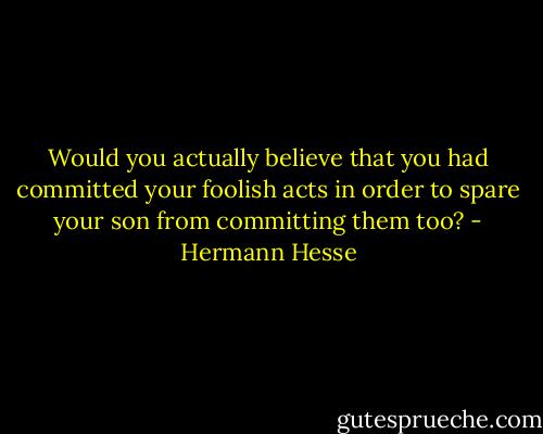 Would you actually believe that you had committed your foolish acts in order to spare your son from committing them too? - Hermann Hesse