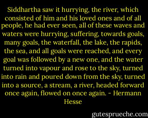 Siddhartha saw it hurrying, the river, which consisted of him and his loved ones and of all people, he had ever seen, all of these waves and waters were hurrying, suffering, towards goals, many goals, the waterfall, the lake, the rapids, the sea, and all goals were reached, and every goal was followed by a new one, and the water turned into vapour and rose to the sky, turned into rain and poured down from the sky, turned into a source, a stream, a river, headed forward once again, flowed on once again. - Hermann Hesse
