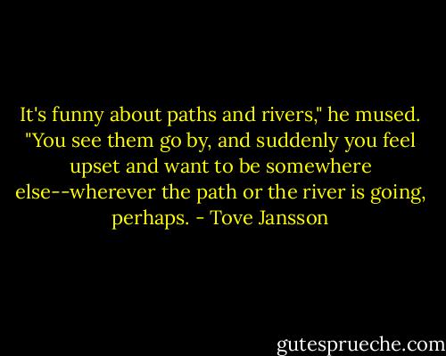 It's funny about paths and rivers," he mused. "You see them go by, and suddenly you feel upset and want to be somewhere else--wherever the path or the river is going, perhaps. - Tove Jansson