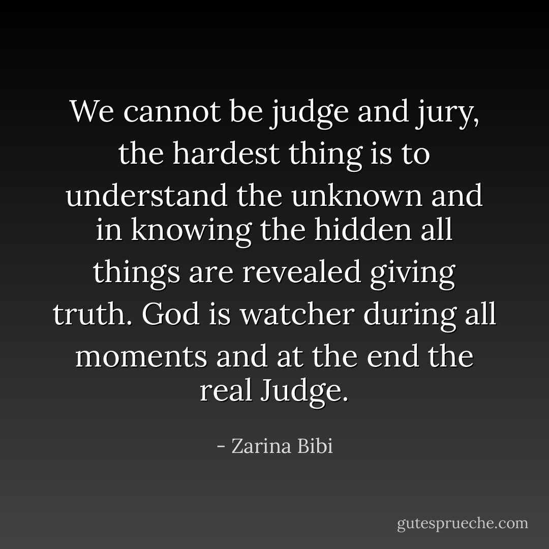 We cannot be judge and jury, the hardest thing is to understand the unknown and in knowing the hidden all things are revealed giving truth.<br />God is watcher during all moments and at the end the real Judge. - Zarina Bibi