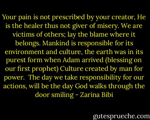 Your pain is not prescribed by your creator, He is the healer thus not giver of misery.<br />We are victims of others; lay the blame where it belongs.<br />Mankind is responsible for its environment and culture, the earth was in its purest form when Adam arrived (blessing on our first prophet) Culture created by man for power. <br />The day we take responsibility for our actions, will be the day God walks through the door smiling - Zarina Bibi