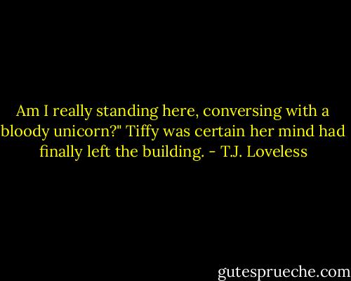 Am I really standing here, conversing with a bloody unicorn?" Tiffy was certain her mind had finally left the building. - T.J. Loveless