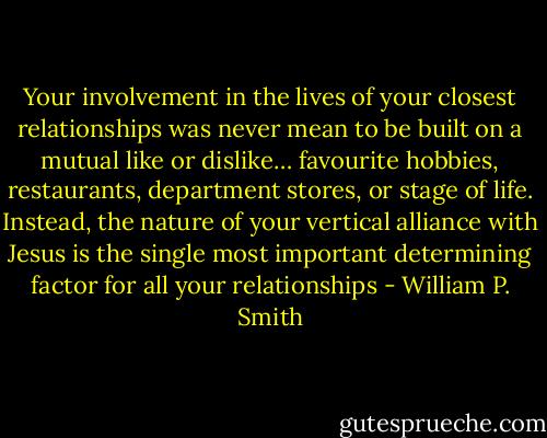 Your involvement in the lives of your closest relationships was never mean to be built on a mutual like or dislike… favourite hobbies, restaurants, department stores, or stage of life. Instead, the nature of your vertical alliance with Jesus is the single most important determining factor for all your relationships - William P. Smith