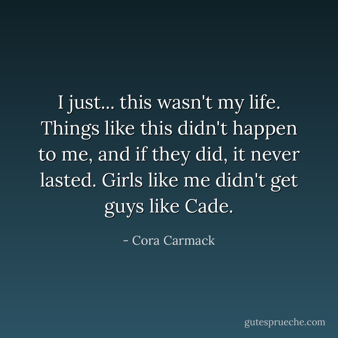 I just... this wasn't my life. Things like this didn't happen to me, and if they did, it never lasted. Girls like me didn't get guys like Cade. - Cora Carmack