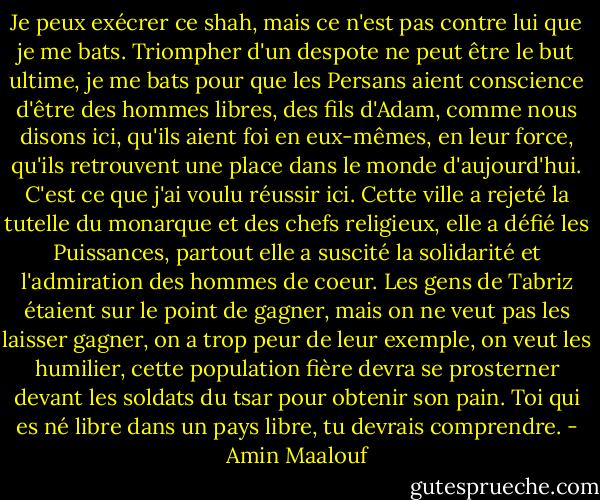 Je peux exécrer ce shah, mais ce n'est pas contre lui que je me bats. Triompher d'un despote ne peut être le but ultime, je me bats pour que les Persans aient conscience d'être des hommes libres, des fils d'Adam, comme nous disons ici, qu'ils aient foi en eux-mêmes, en leur force, qu'ils retrouvent une place dans le monde d'aujourd'hui. C'est ce que j'ai voulu réussir ici. Cette ville a rejeté la tutelle du monarque et des chefs religieux, elle a défié les Puissances, partout elle a suscité la solidarité et l'admiration des hommes de coeur. Les gens de Tabriz étaient sur le point de gagner, mais on ne veut pas les laisser gagner, on a trop peur de leur exemple, on veut les humilier, cette population fière devra se prosterner devant les soldats du tsar pour obtenir son pain. Toi qui es né libre dans un pays libre, tu devrais comprendre. - Amin Maalouf