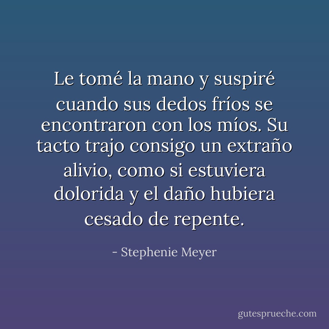 Le tomé la mano y suspiré cuando sus dedos fríos se encontraron con los míos. Su tacto trajo consigo un extraño alivio, como si estuviera dolorida y el daño hubiera cesado de repente. - Stephenie Meyer