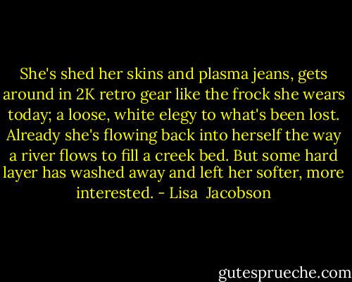 She's shed her skins<br />and plasma jeans, gets around in 2K<br />retro gear like the frock she wears today;<br />a loose, white elegy to what's been lost.<br />Already she's flowing back into herself<br />the way a river flows to fill a creek bed.<br />But some hard layer has washed away<br />and left her softer, more interested. - Lisa  Jacobson