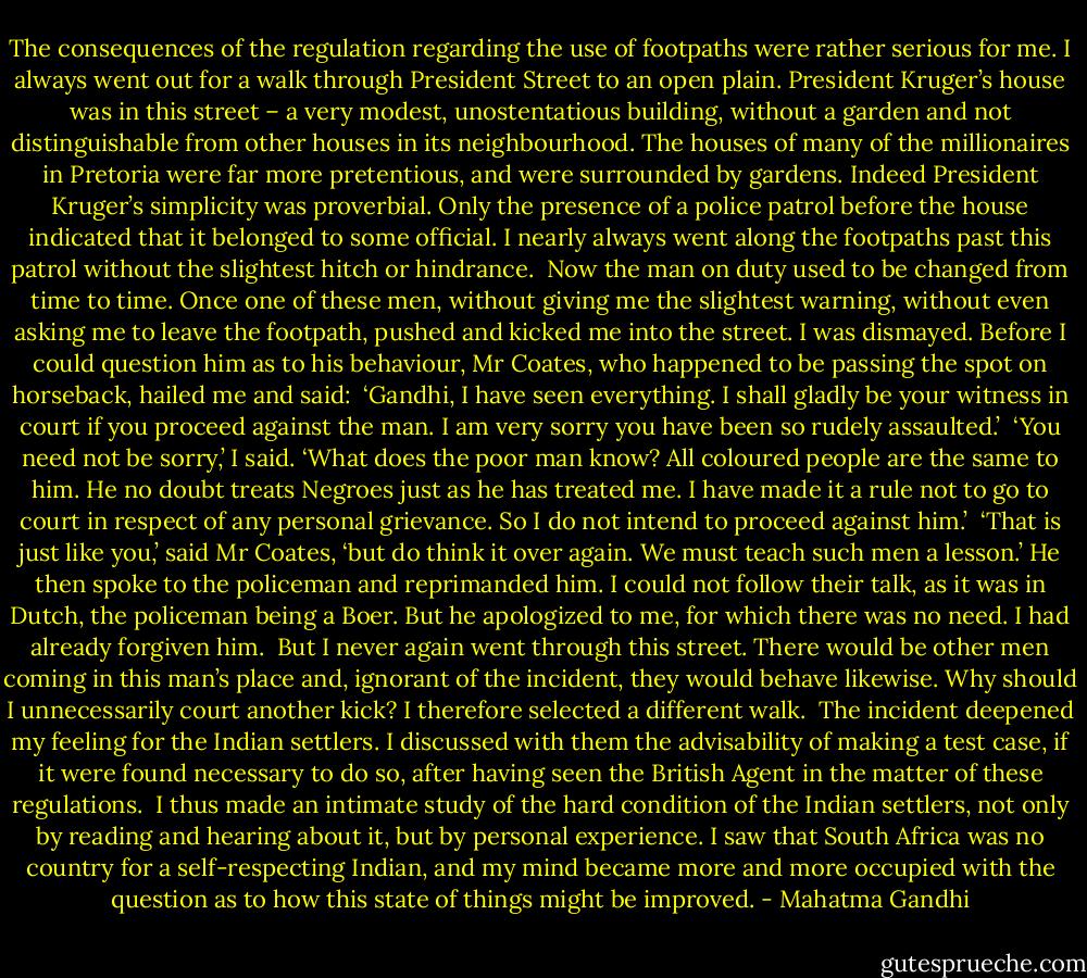 The consequences of the regulation regarding the use of footpaths were rather serious for me. I always went out for a walk through President Street to an open plain. President Kruger’s house was in this street – a very modest, unostentatious building, without a garden and not distinguishable from other houses in its neighbourhood. The houses of many of the millionaires in Pretoria were far more pretentious, and were surrounded by gardens. Indeed President Kruger’s simplicity was proverbial. Only the presence of a police patrol before the house indicated that it belonged to some official. I nearly always went along the footpaths past this patrol without the slightest hitch or hindrance.<br /><br />Now the man on duty used to be changed from time to time. Once one of these men, without giving me the slightest warning, without even asking me to leave the footpath, pushed and kicked me into the street. I was dismayed. Before I could question him as to his behaviour, Mr Coates, who happened to be passing the spot on horseback, hailed me and said:<br /><br />‘Gandhi, I have seen everything. I shall gladly be your witness in court if you proceed against the man. I am very sorry you have been so rudely assaulted.’<br /><br />‘You need not be sorry,’ I said. ‘What does the poor man know? All coloured people are the same to him. He no doubt treats Negroes just as he has treated me. I have made it a rule not to go to court in respect of any personal grievance. So I do not intend to proceed against him.’<br /><br />‘That is just like you,’ said Mr Coates, ‘but do think it over again. We must teach such men a lesson.’ He then spoke to the policeman and reprimanded him. I could not follow their talk, as it was in Dutch, the policeman being a Boer. But he apologized to me, for which there was no need. I had already forgiven him.<br /><br />But I never again went through this street. There would be other men coming in this man’s place and, ignorant of the incident, they would behave likewise. Why should I unnecessarily court another kick? I therefore selected a different walk.<br /><br />The incident deepened my feeling for the Indian settlers. I discussed with them the advisability of making a test case, if it were found necessary to do so, after having seen the British Agent in the matter of these regulations.<br /><br />I thus made an intimate study of the hard condition of the Indian settlers, not only by reading and hearing about it, but by personal experience. I saw that South Africa was no country for a self-respecting Indian, and my mind became more and more occupied with the question as to how this state of things might be improved. - Mahatma Gandhi