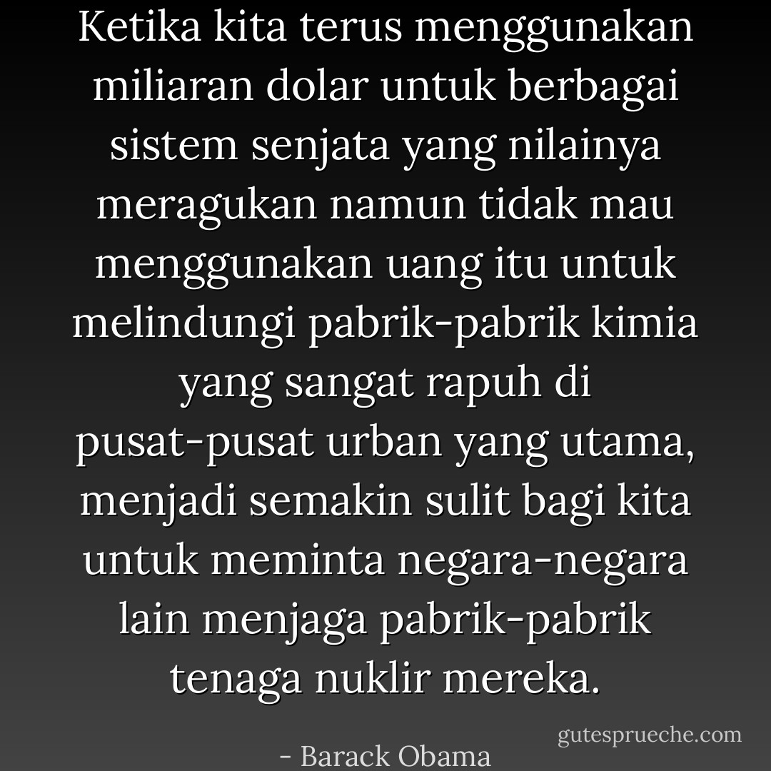 Ketika kita terus menggunakan miliaran dolar untuk berbagai sistem senjata yang nilainya meragukan namun tidak mau menggunakan uang itu untuk melindungi pabrik-pabrik kimia yang sangat rapuh di pusat-pusat urban yang utama, menjadi semakin sulit bagi kita untuk meminta negara-negara lain menjaga pabrik-pabrik tenaga nuklir mereka. - Barack Obama
