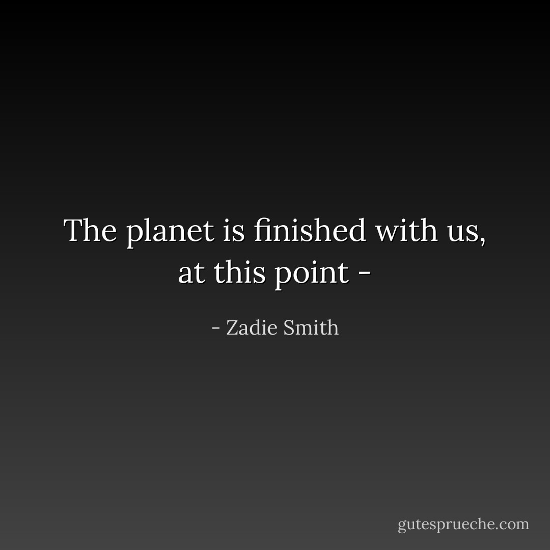 The planet is finished with us, at this point - - Zadie Smith