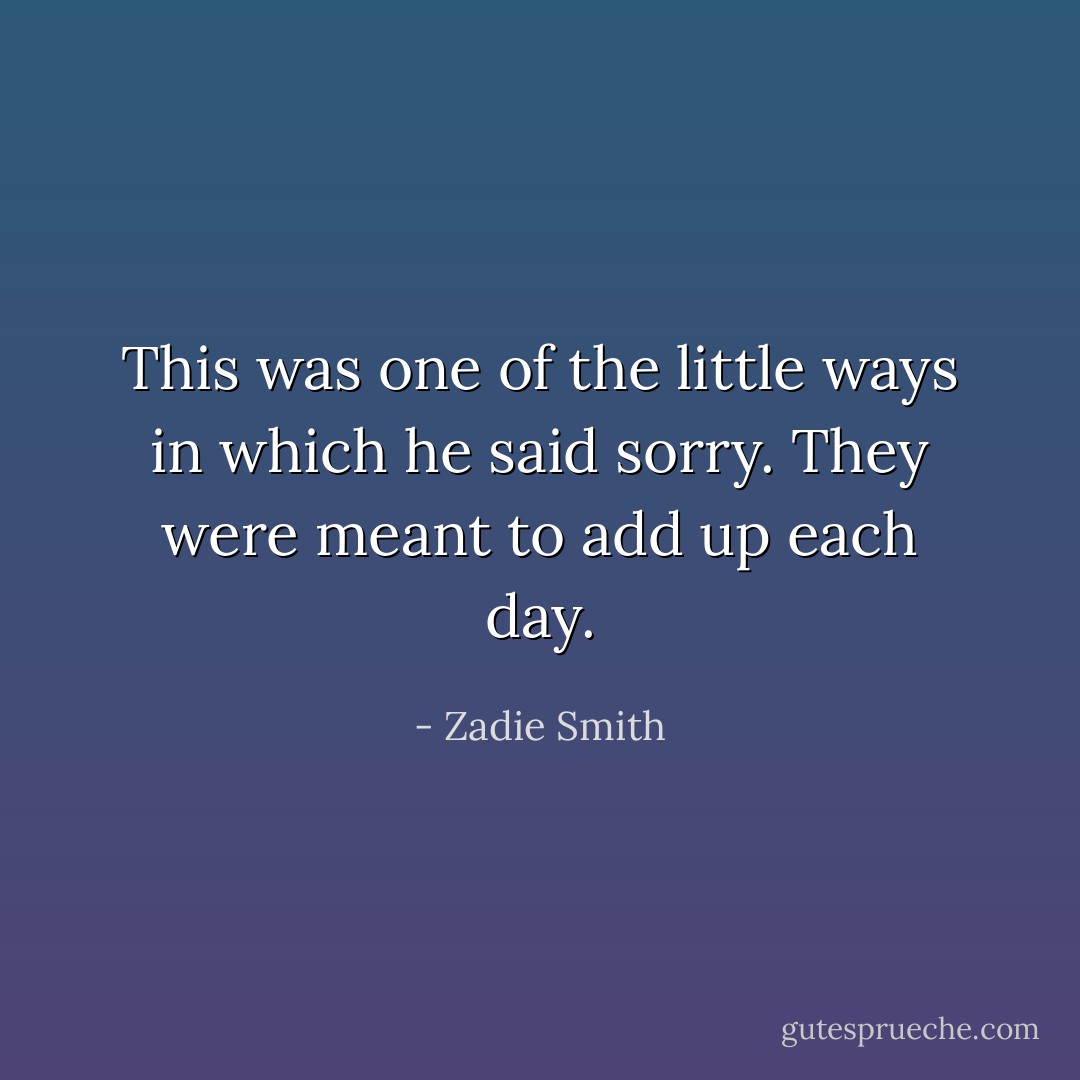 This was one of the little ways in which he said sorry. They were meant to add up each day. - Zadie Smith