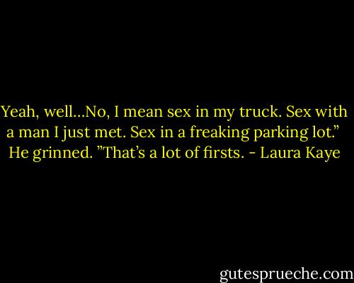 Yeah, well…No, I mean sex in my truck. Sex with a man I just met. Sex in a freaking parking lot.”<br /><br />He grinned. ”That’s a lot of firsts. - Laura Kaye