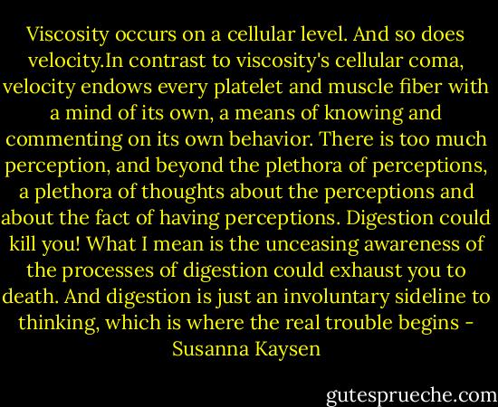 Viscosity occurs on a cellular level. And so does velocity.In contrast to viscosity's cellular coma, velocity endows every platelet and muscle fiber with a mind of its own, a means of knowing and commenting on its own behavior. There is too much perception, and beyond the plethora of perceptions, a plethora of thoughts about the perceptions and about the fact of having perceptions. Digestion could kill you! What I mean is the unceasing awareness of the processes of digestion could exhaust you to death. And digestion is just an involuntary sideline to thinking, which is where the real trouble begins - Susanna Kaysen