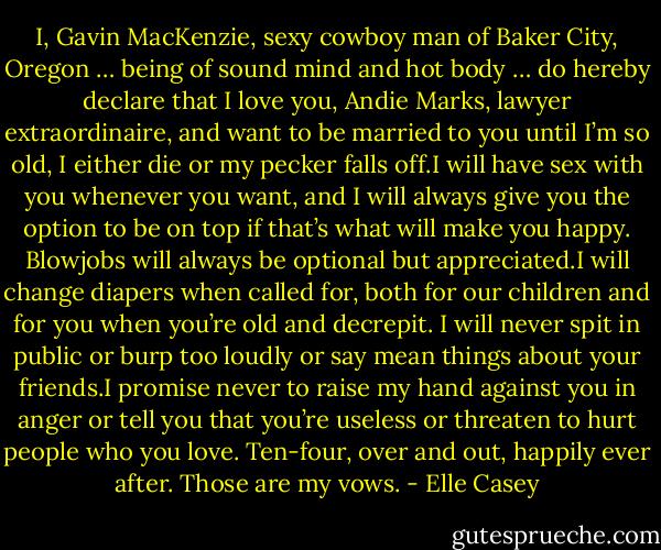 I, Gavin MacKenzie, sexy<br />cowboy man of Baker City, Oregon …<br />being of sound mind and hot body … do<br />hereby declare that I love you, Andie<br />Marks, lawyer extraordinaire, and want<br />to be married to you until I’m so old, I<br />either die or my pecker falls off.I will have sex<br />with you whenever you want, and I will<br />always give you the option to be on top<br />if that’s what will make you happy.<br />Blowjobs will always be optional but<br />appreciated.I will change diapers when called<br />for, both for our children and for you<br />when you’re old and decrepit. I will<br />never spit in public or burp too loudly or<br />say mean things about your friends.I promise never to raise my hand<br />against you in anger or tell you that<br />you’re useless or threaten to hurt people<br />who you love. Ten-four, over and out,<br />happily ever after. Those are my vows. - Elle Casey