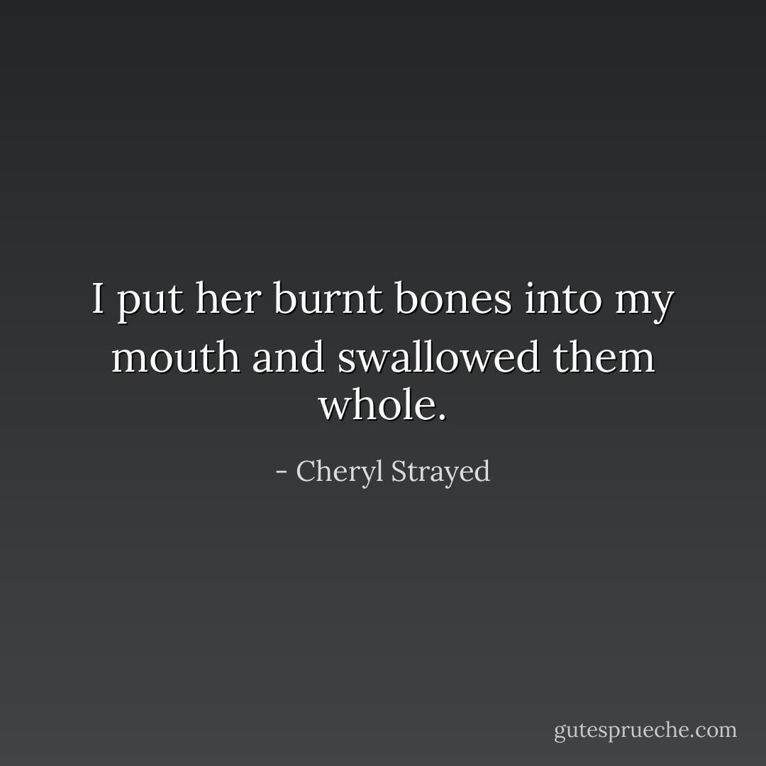I put her burnt bones into my mouth and swallowed them whole. - Cheryl Strayed