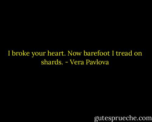 I broke your heart.<br />Now barefoot I tread<br />on shards. - Vera Pavlova
