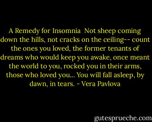 A Remedy for Insomnia<br /><br />Not sheep coming down the hills,<br />not cracks on the ceiling--<br />count the ones you loved,<br />the former tenants of dreams<br />who would keep you awake,<br />once meant the world to you,<br />rocked you in their arms,<br />those who loved you...<br />You will fall asleep, by dawn, in tears. - Vera Pavlova