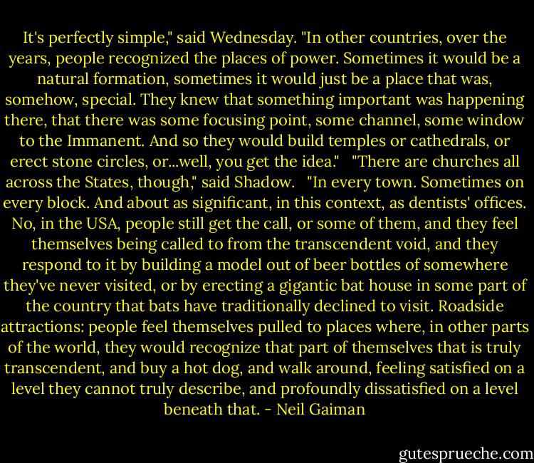 It's perfectly simple," said Wednesday. "In other countries, over the years, people recognized the places of power. Sometimes it would be a natural formation, sometimes it would just be a place that was, somehow, special. They knew that something important was happening there, that there was some focusing point, some channel, some window to the Immanent. And so they would build temples or cathedrals, or erect stone circles, or...well, you get the idea."<br /><br /> "There are churches all across the States, though," said Shadow.<br /><br /> "In every town. Sometimes on every block. And about as significant, in this context, as dentists' offices. No, in the USA, people still get the call, or some of them, and they feel themselves being called to from the transcendent void, and they respond to it by building a model out of beer bottles of somewhere they've never visited, or by erecting a gigantic bat house in some part of the country that bats have traditionally declined to visit. Roadside attractions: people feel themselves pulled to places where, in other parts of the world, they would recognize that part of themselves that is truly transcendent, and buy a hot dog, and walk around, feeling satisfied on a level they cannot truly describe, and profoundly dissatisfied on a level beneath that. - Neil Gaiman