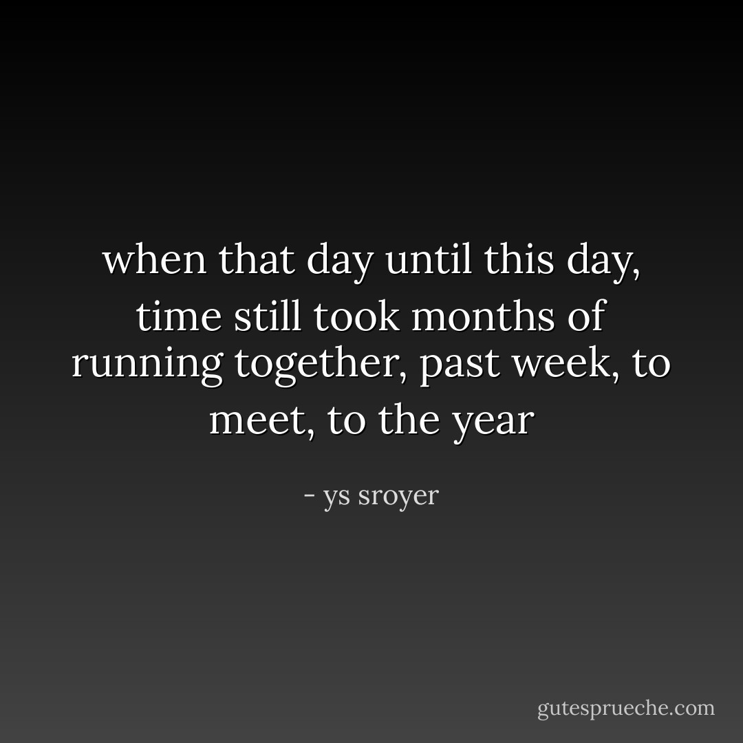 when that day until this day,<br />time still took months of running together,<br />past week, to meet, to the year - ys sroyer