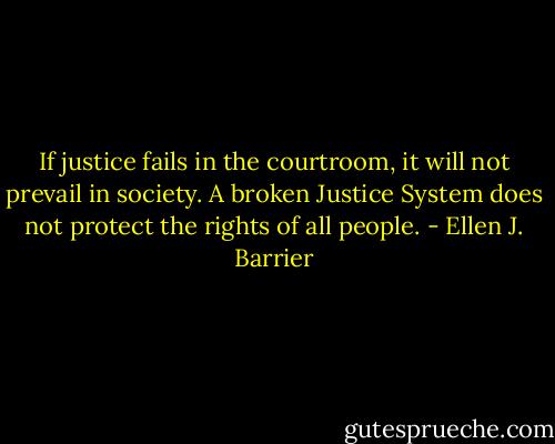 If justice fails in the courtroom, it will not prevail in society.<br />A broken Justice System does not protect the rights of all people. - Ellen J. Barrier