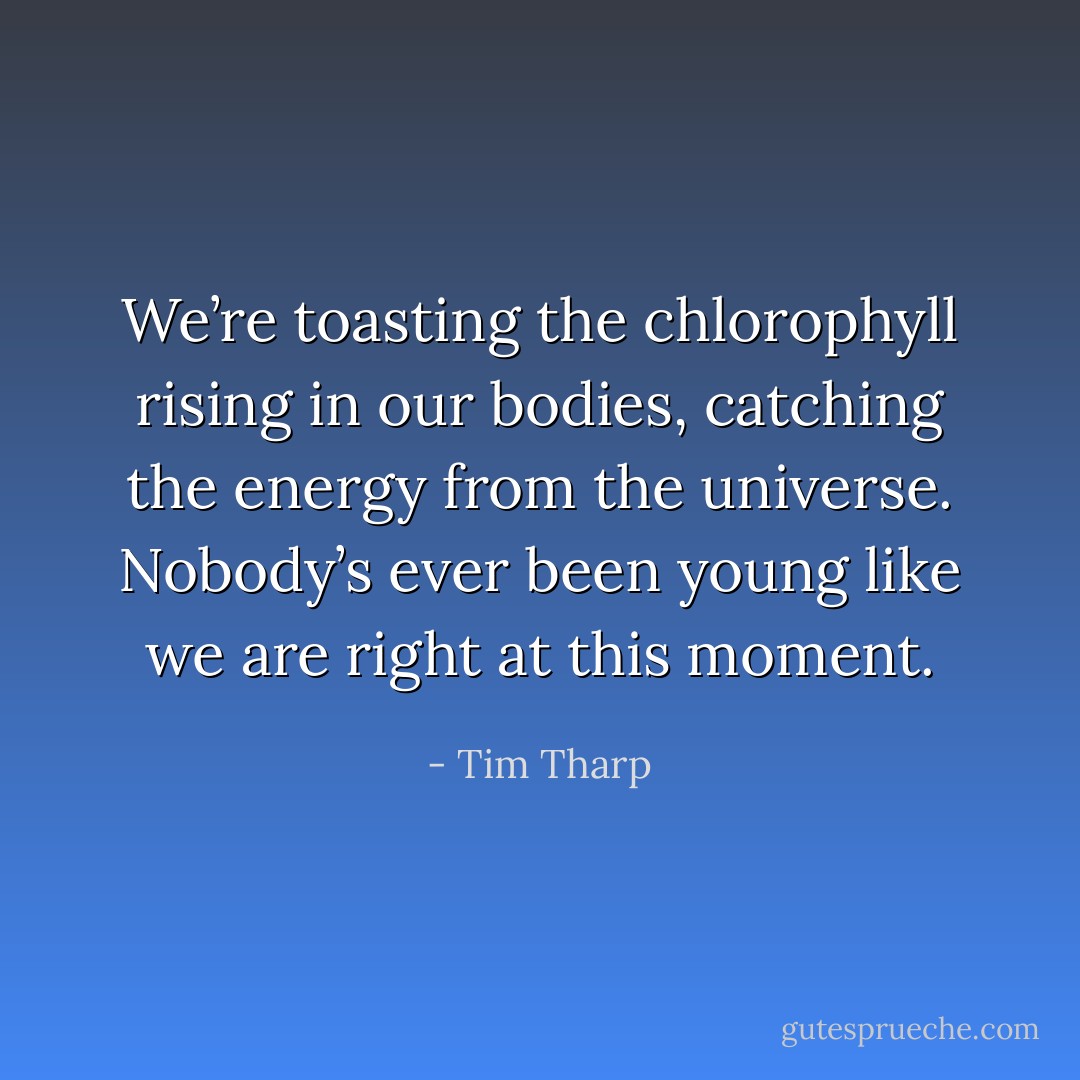 We’re toasting the chlorophyll rising in our bodies, catching the energy from the universe. Nobody’s ever been young like we are right at this moment. - Tim Tharp