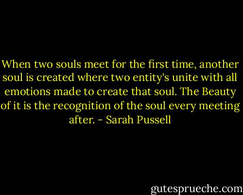 When two souls meet for the first time, another soul is created where two entity's unite with all emotions made to create that soul. The Beauty of it is the recognition of the soul every meeting after. - Sarah Pussell