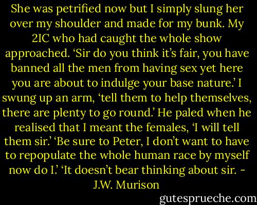 She was petrified now but I simply slung her over my shoulder and made for my bunk. My 2IC who had caught the whole show approached.<br />‘Sir do you think it’s fair, you have banned all the men from having sex yet here you are about to indulge your base nature.’<br />I swung up an arm, ‘tell them to help themselves, there are plenty to go round.’<br />He paled when he realised that I meant the females, ‘I will tell them sir.’<br />‘Be sure to Peter, I don’t want to have to repopulate the whole human race by myself now do I.’<br />‘It doesn’t bear thinking about sir. - J.W. Murison