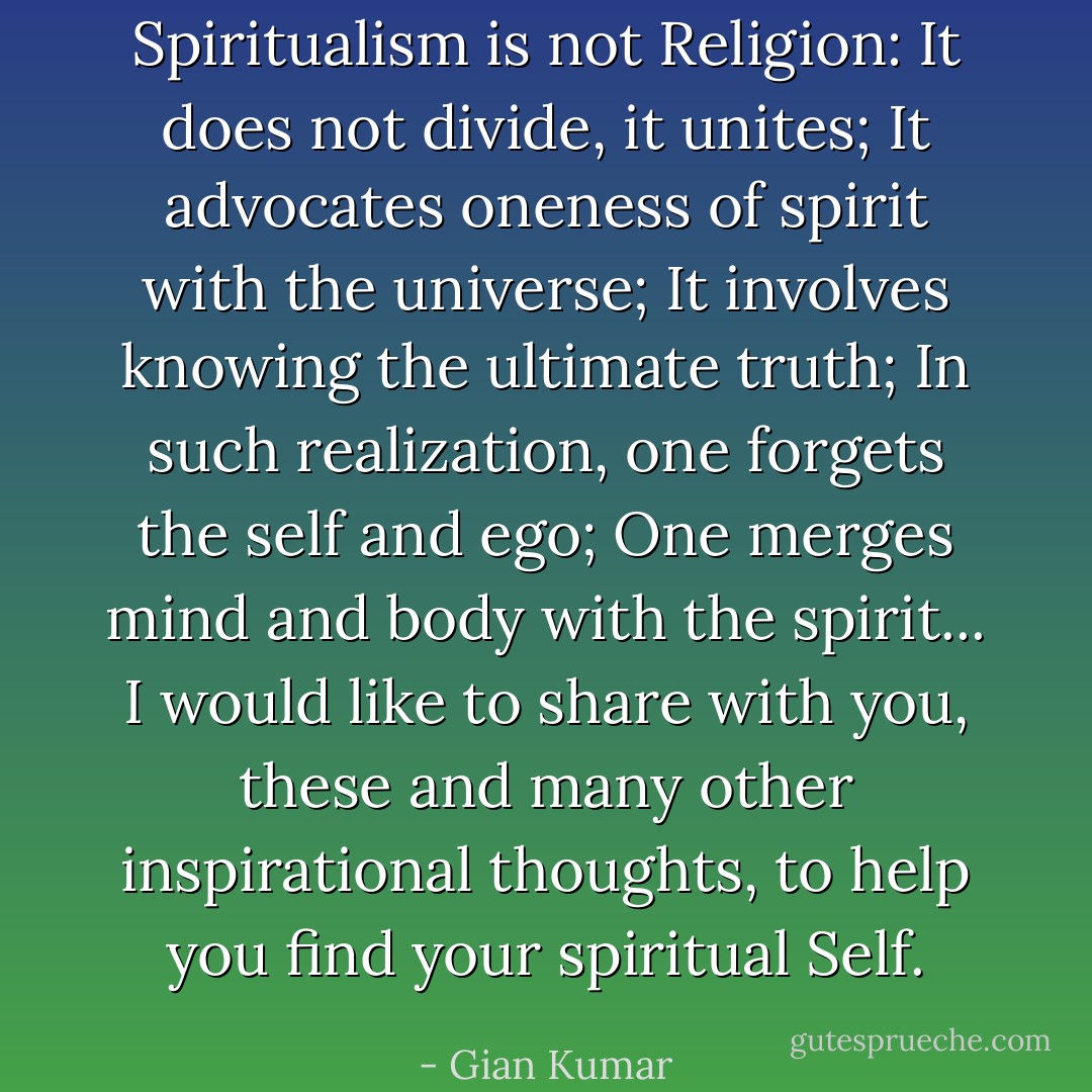 Spiritualism is not Religion: It does not divide, it unites; It advocates oneness of spirit with the universe; It involves knowing the ultimate truth; In such realization, one forgets the self and ego; One merges mind and body with the spirit... I would like to share with you, these and many other inspirational thoughts, to help you find your spiritual Self. - Gian Kumar